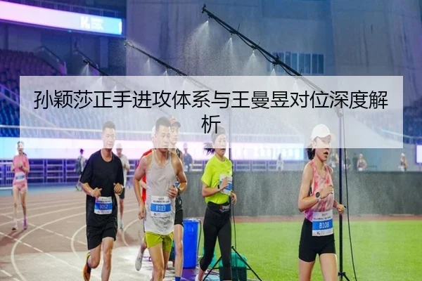 孙颖莎正手进攻体系与王曼昱对位深度解析